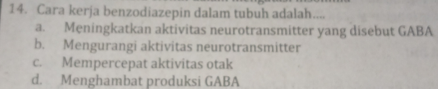 Cara kerja benzodiazepin dalam tubuh adalah....
a. Meningkatkan aktivitas neurotransmitter yang disebut GABA
b. Mengurangi aktivitas neurotransmitter
c. Mempercepat aktivitas otak
d. Menghambat produksi GABA