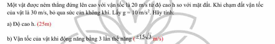 Một vật được ném thắng đứng lên cao với vận tốc là 20 m/s từ độ cao h so với mặt đất. Khi chạm đất vận tốc 
của vật là 30 m/s, bỏ qua sức cản không khí. Lấy g=10m/s^2. Hãy tính: 
a) Độ cao h. (25m) 
b) Vận tốc của vật khi động năng bằng 3 lần thế năng (± 15sqrt(3)m/s)