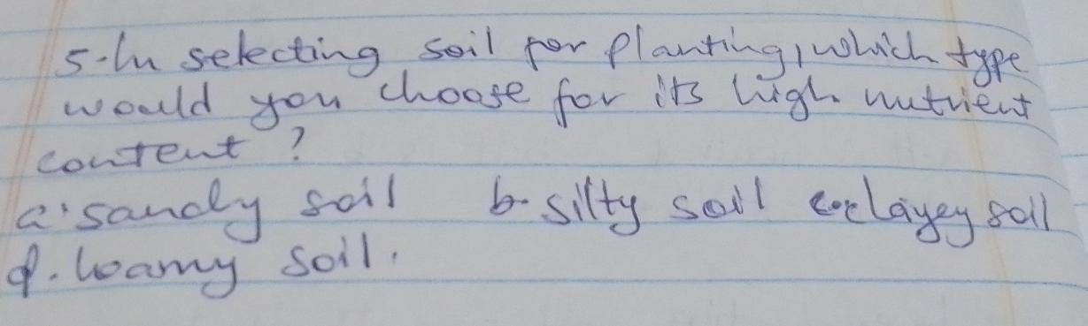 5-l selecting soil for planting /which type
woold you choose for its liigh nutrient
content?
asandly soil b silty sall eelayey sall
9. leamy soil.