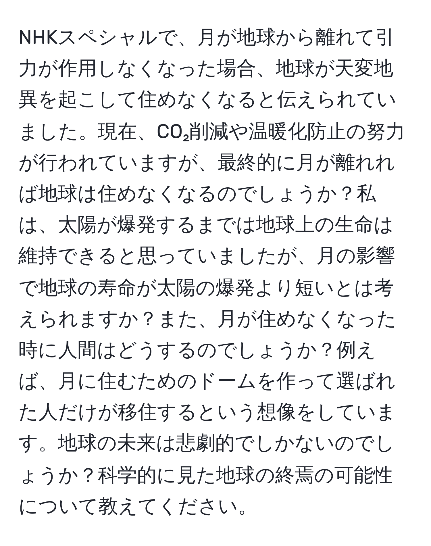 NHKスペシャルで、月が地球から離れて引力が作用しなくなった場合、地球が天変地異を起こして住めなくなると伝えられていました。現在、CO₂削減や温暖化防止の努力が行われていますが、最終的に月が離れれば地球は住めなくなるのでしょうか？私は、太陽が爆発するまでは地球上の生命は維持できると思っていましたが、月の影響で地球の寿命が太陽の爆発より短いとは考えられますか？また、月が住めなくなった時に人間はどうするのでしょうか？例えば、月に住むためのドームを作って選ばれた人だけが移住するという想像をしています。地球の未来は悲劇的でしかないのでしょうか？科学的に見た地球の終焉の可能性について教えてください。