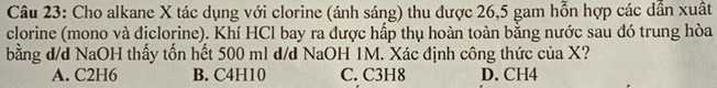 Cho alkane X tác dụng với clorine (ánh sáng) thu được 26,5 gam hỗn hợp các dẫn xuất
clorine (mono và địclorine). Khí HCl bay ra được hấp thụ hoàn toàn bằng nước sau đó trung hòa
bằng d/d NaOH thấy tốn hết 500 ml d/d NaOH 1M. Xác định công thức của X?
A. C2H6 B. C4H10 C. C3H8 D. CH4