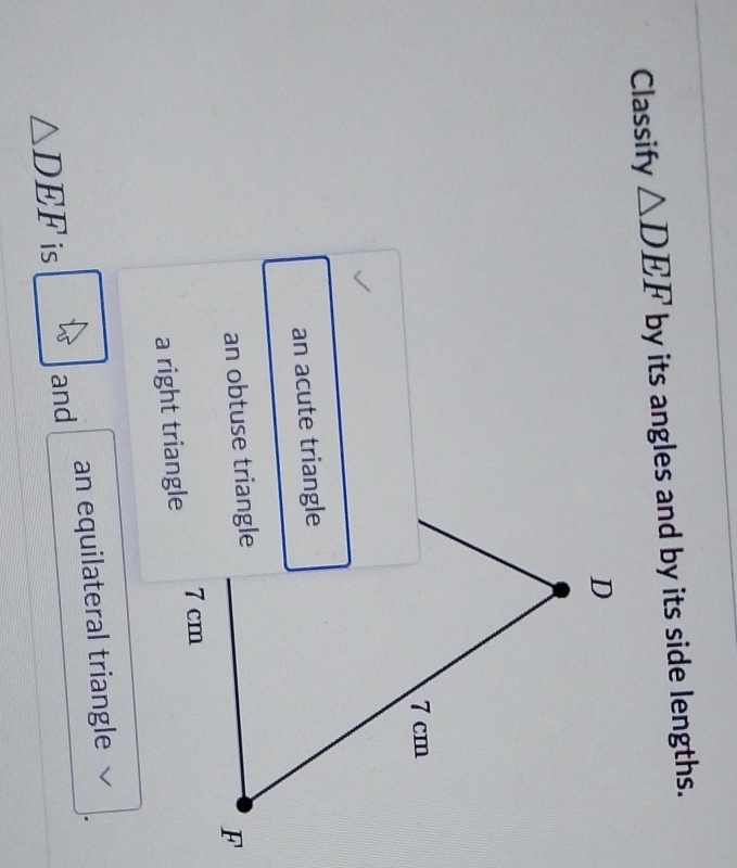 Classify △ DEF by its angles and by its side lengths.
D
7 cm
an acute triangle 
an obtuse triangle
F
a right triangle 7 cm
△ DEF is and an equilateral triangle