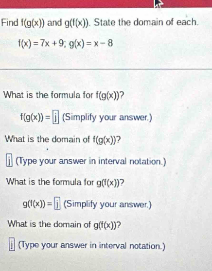 Find f(g(x)) and g(f(x)) State the domain of each.
f(x)=7x+9; g(x)=x-8
What is the formula for f(g(x)) ?
f(g(x))=|j| (Simplify your answer.) 
What is the domain of f(g(x)) ? 
j (Type your answer in interval notation.) 
What is the formula for g(f(x)) 2
g(f(x))=□ (Simplify your answer.) 
What is the domain of g(f(x)) 2 
j (Type your answer in interval notation.)