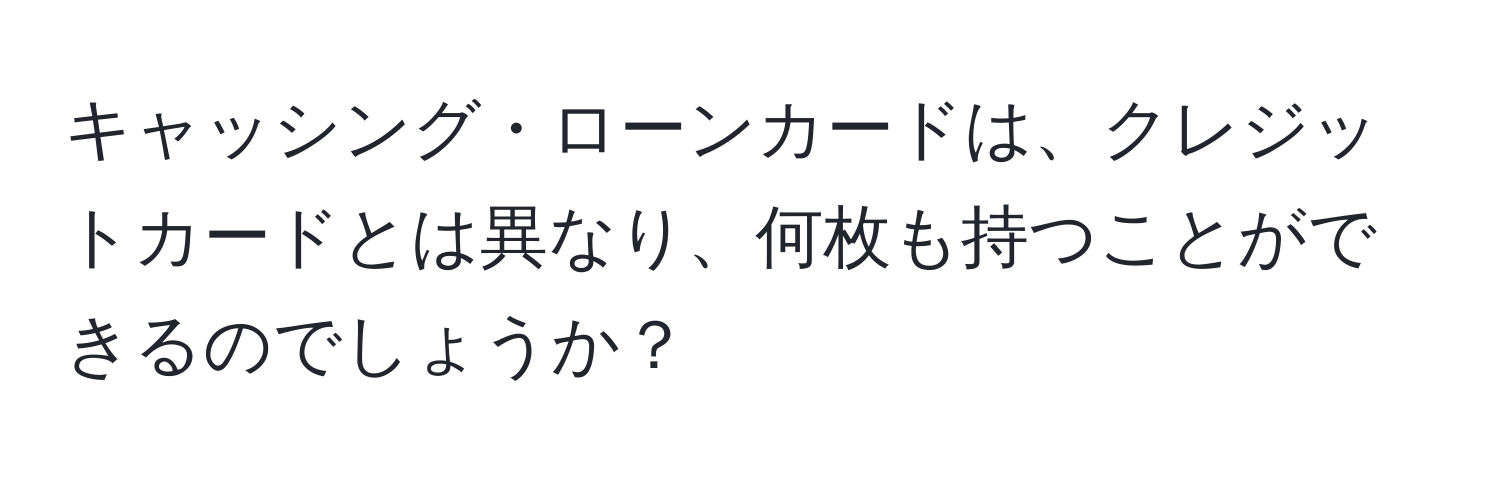 キャッシング・ローンカードは、クレジットカードとは異なり、何枚も持つことができるのでしょうか？