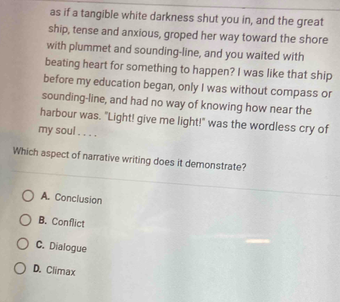 as if a tangible white darkness shut you in, and the great
ship, tense and anxious, groped her way toward the shore
with plummet and sounding-line, and you waited with
beating heart for something to happen? I was like that ship
before my education began, only I was without compass or
sounding-line, and had no way of knowing how near the
harbour was. "Light! give me light!" was the wordless cry of
my soul . . . .
Which aspect of narrative writing does it demonstrate?
A. Conclusion
B. Conflict
C. Dialogue
D. Climax