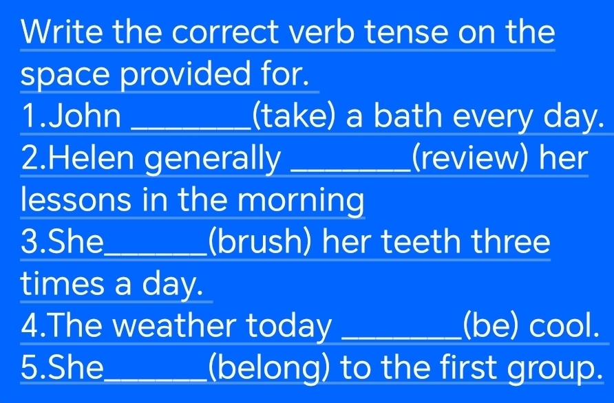 Write the correct verb tense on the 
space provided for. 
1.John _(take) a bath every day. 
2.Helen generally _(review) her 
lessons in the morning 
3.She_ (brush) her teeth three 
times a day. 
4.The weather today _(be) cool. 
5.She_ (belong) to the first group.