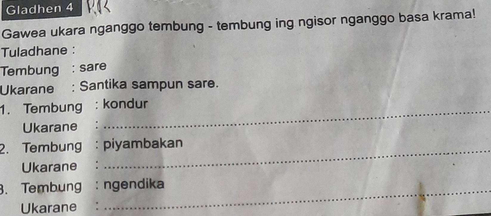 Gladhen 4 
Gawea ukara nganggo tembung - tembung ing ngisor nganggo basa krama! 
Tuladhane : 
Tembung : sare 
Ukarane : Santika sampun sare. 
1. Tembung : kondur 
Ukarane ： 
2. Tembung : piyambakan 
Ukarane ： 
3. Tembung : ngendika 
Ukarane ：