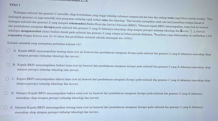 TEKS 1
'Kalangan milenial dan generasi Z memiliki sikap keterbukaan yang tinggi terhadap informasi ataupun hal-hal baru dan sedang trend yang belum mereka ketahui. ²Dua
kelompok generasi ini juga memiliki rasa penasaran terhadap topik terkait sains dan teknologi. ’Hal tersebut merupakan salah satu hasil penelitian budaya ilmiah di
kalangan milenial dan generasi Z yang menjadi rekomendasi Badan Riset dan Inovasi Nasional (BRIN). “Menurut kepala BRIN menyampaikan, tema riset ini berawal
dari pembahasan mengenai đisrupsi pada milenial dan generasi Z yang di dalamnya mencakup sikap ataupun persepsi terhadap teknologi dan Łovasi. ⁵[...], riset ini
sekaligus mengonstruksi situasi budaya ilmiah pada milenial dan generasi Z yang selama ini belum pernah dilakukan. °Penelitian yang dilaksanakan ini melibatkan 1.038
responden dengan kriteria usia 18-43 tahun dan pendidikan minimal sekolah menengah atas (SMA).
Kalimat manakah yang merupakan perbaikan kalimat (4)?
A. Kepala BRIN menyampaikan tentang tema riset ini berawal dari pembahasan mengenai disrupsi pada milenial dan generasi Z yang di dalamnya mencakup sikap
ataupun persepsi terhadap teknologi dan inovasi
B. Kepala BRIN menyampaikan berkait tema riset ini berawal dari pembahasan mengenai disrupsi pada milenial dan generasi Z yang di dalamnya mencakup sikap
ataupun persepsi terhadap teknologi dan inovasi
C. Kepala BRIN menyampaikan bahwa tema riset ini berawal dari pembahasan mengenai disrupsi pada milenial dan generasi Z yang di dalamnya mencakup sikap
ataupun persepsi terhadap teknologi dan inovasi
D. Menurut Kepala BRIN menyampaikan bahwa tema riset ini berawal dari pembahasan mengenai disrupsi pada milenial dan generasi Z yang di dalamnya
mencakup sikap ataupun persepsi terhadap teknologi dan inovasi.
E. Menurut Kepala BRIN menyampaikan tentang tema riset ini berawal dari pembahasan mengenai disrupsi pada milenial dan generasi Z yang di dalamnya
mencakup sikap ataupun persepsi terhadap teknologi dan inovasi.