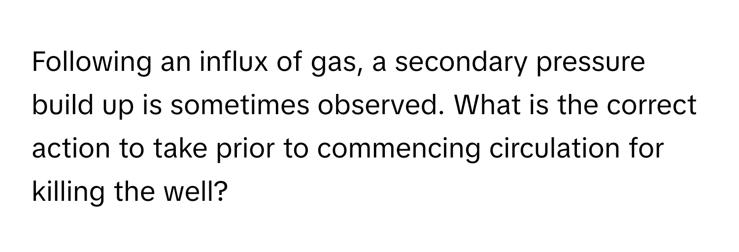 Following an influx of gas, a secondary pressure build up is sometimes observed. What is the correct action to take prior to commencing circulation for killing the well?