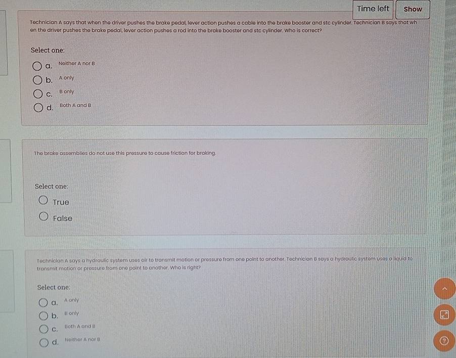 Time left Show
Technician A says that when the driver pushes the brake pedal, lever action pushes a cable into the brake booster and stc cylinder. Technician B says that wh
en the driver pushes the brake pedal, lever action pushes a rod into the brake booster and stc cylinder. Who is correct?
Select one:
a. Neither A nor B
b.A only
C. B only
d. Both A and B
The brake assemblies do not use this pressure to cause friction for braking.
Select one:
True
False
Technician A says a hydraulic system uses air to transmit motion or pressure from one point to another. Technician B says a hydraulic system uses a liquid to
transmit motion or pressure from one point to another. Who is right?
Select one:
a. A only
b. l only
C. Both A and B
d. Neither A nor B
