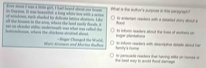 Ever since I was a little girl, I had heard about our house What is the author's purposs in this paragraph?
in Guyana. It was beautiful: a long white box with a series
of windows, each shaded by delicate lattice shutters. Like to entertain readers with a detailed story about a
all the houses in the area, where the land easily floods, it floed
sat on slender stilts; underneath was what was called the to inform readers about the lives of workers on 
bottomhouse, where the chickens strutted about sugar plantations
=Sugar Changed the World, to inform readers with descriptive details about her 
Mare Aronson and Marina Budhos family's home
to persuade readers that having stilts on homes is 
the best way to avoid flood damage .