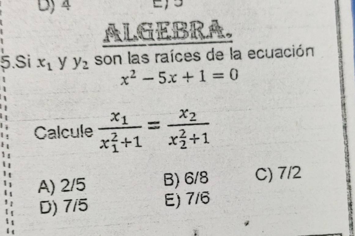 4
ALGEBRA
5.Si x_1 y y_2 son las raíces de la ecuación
x^2-5x+1=0
Calcule frac x_1(x_1)^2+1=frac x_2(x_2)^2+1
A) 2/5 B) 6/8
C) 7/2
D) 7/5 E) 7/6