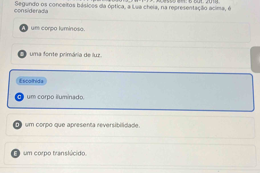 Acesso em: 6 out, 2018.
Segundo os conceitos básicos da óptica, a Lua cheia, na representação acima, é
considerada
A um corpo luminoso.
B) uma fonte primária de luz.
Escolhida
um corpo iluminado.
Dum corpo que apresenta reversibilidade.
E um corpo translúcido.