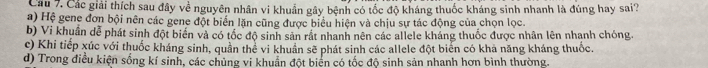 Các giải thích sau đây về nguyên nhân vi khuẩn gây bệnh có tốc độ kháng thuốc kháng sinh nhanh là đúng hay sai?
a) Hệ gene đơn bội nên các gene đột biển lặn cũng được biểu hiện và chịu sự tác động của chọn lọc.
b) Vi khuẩn dễ phát sinh đột biển và có tốc độ sinh sản rất nhanh nên các allele kháng thuốc được nhân lên nhanh chóng.
c) Khi tiếp xúc với thuốc kháng sinh, quần thể vi khuẩn sẽ phát sinh các allele đột biển có khả năng kháng thuốc.
d) Trong điều kiện sống kí sinh, các chủng vi khuẩn đột biển có tốc độ sinh sản nhanh hơn bình thường.