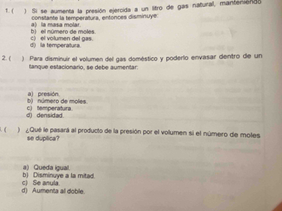 ( ) Si se aumenta la presión ejercida a un litro de gas natural, manteniendo
constante la temperatura, entonces disminuye:
a) la masa molar. b) el número de moles.
c) el volumen del gas.
d) la temperatura.
2. ( ) Para disminuir el volumen del gas doméstico y poderlo envasar dentro de un
tanque estacionario, se debe aumentar:
a) presión
b) número de moles.
c) temperatura
d) densidad.
( ) Qué le pasará al producto de la presión por el volumen si el número de moles
se duplica?
a) Queda igual.
b) Disminuye a la mitad.
c) Se anula.
d) Aumenta al doble.