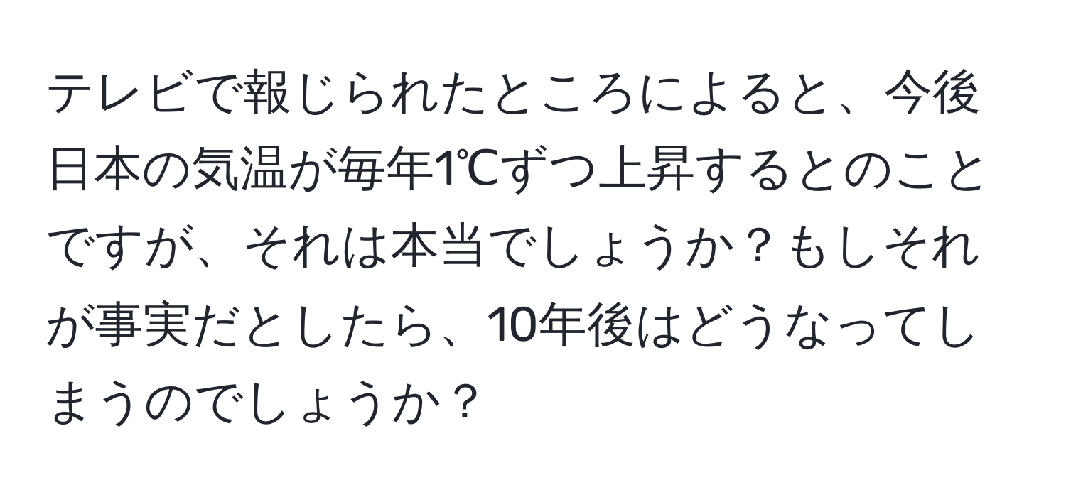 テレビで報じられたところによると、今後日本の気温が毎年1℃ずつ上昇するとのことですが、それは本当でしょうか？もしそれが事実だとしたら、10年後はどうなってしまうのでしょうか？