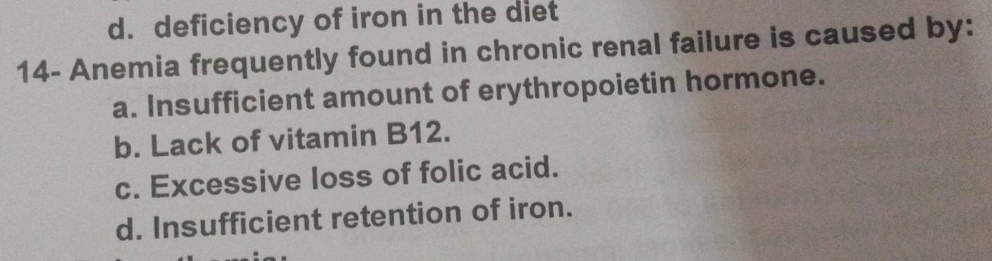 d. deficiency of iron in the diet
14- Anemia frequently found in chronic renal failure is caused by:
a. Insufficient amount of erythropoietin hormone.
b. Lack of vitamin B12.
c. Excessive loss of folic acid.
d. Insufficient retention of iron.