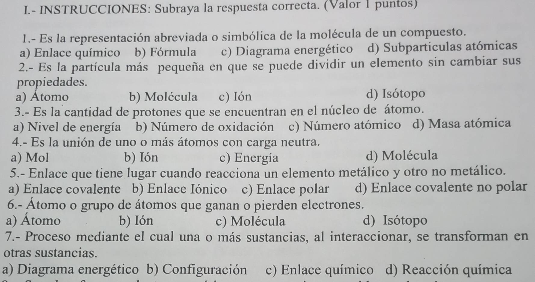 INSTRUCCIONES: Subraya la respuesta correcta. (Valor 1 puntos)
1.- Es la representación abreviada o simbólica de la molécula de un compuesto.
a) Enlace químico b) Fórmula c) Diagrama energético d) Subparticulas atómicas
2.- Es la partícula más pequeña en que se puede dividir un elemento sin cambiar sus
propiedades.
a) Átomo b) Molécula c) Ión d) Isótopo
3.- Es la cantidad de protones que se encuentran en el núcleo de átomo.
a) Nivel de energía b) Número de oxidación c) Número atómico d) Masa atómica
4.- Es la unión de uno o más átomos con carga neutra.
a) Mol b) Ión c) Energía d) Molécula
5.- Enlace que tiene lugar cuando reacciona un elemento metálico y otro no metálico.
a) Enlace covalente b) Enlace Iónico c) Enlace polar d) Enlace covalente no polar
6.- Átomo o grupo de átomos que ganan o pierden electrones.
a) Átomo b) Ión c) Molécula d) Isótopo
7.- Proceso mediante el cual una o más sustancias, al interaccionar, se transforman en
otras sustancias.
a) Diagrama energético b) Configuración c) Enlace químico d) Reacción química