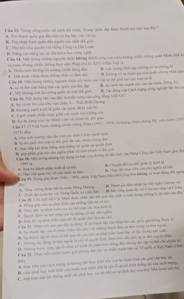 Trong công cuộc cái cách đất nước, Trung Quốc đạt được thành tựu nào sau đây?
A. Trờ thành quốc gia đầu tiên có tàu bay vào vũ trụ.
B. Thu nhập bình quân đầu người cao nhất thế giới.
C. Thu hồi chu quyền với Hồng Công và Đài Loan.
D. Năng cao năng lực tự chủ khoa học công nghệ.
Câu 14. Một trong những nguyên nhân không thành công của cuộc kháng chiến chống quân Minh (thế ki
và cuộc kháng chiến chống thực dân Pháp (thế ki XIX) ở Đại Việt là
A. Thiếu một đường lối kháng chiến đùng đân. B. Lực lượng lãnh đạo không có sự phòng bị.
C. Đất nước chưa được thống nhất về lãnh thổ D. Không có sự tham gia của quân chúng nhân dân
Câu 15. Một trong những nguyên nhân xôi môn của Trật tự thể giới hai cực I-an-ta là
A. sự ra đời của hàng loạt các quốc gia độc lập. B. sự vươn lên mạnh mẽ của các nước Đông Âu,
C. Mỹ không còn là cường quốc số một thể giới. D. Tác động của Cách mạng công nghiệp lần thứ tư
Câu 16. Nội dung nào sau đây là triển vọng của cộng đồng ASEAN?
A. Sự vươn lên của khu vực châu Á - Thái Bình Dương
B. Khoảng cách kinh tế giữa các nước đã bị xóa bo.
C. Cạnh tranh chiến lược giữa các nước lớn không còn
D. Sự đa dạng của các thành viên về chính trị, tôn giáo
Câu 17, Ở Việt Nam, kháng chiến chống Pháp (1945-1954) và kháng chiến chống Mỹ, cứu nước (195)
1975) đều
A. chịu ảnh hướng sâu sắc của cục diện Chiến tranh lạnh
B. bị chi phối bởi trật tự thể giới đa cực, nhiều trung tâm.
C. trực tiếp kết thúc bằng một thắng lợi quân sự quyết định.
D. góp phần giai trừ chú nghĩa phát xit trên phạm vi thẻ giới.
Câu 18. Một trong những nội dung cơ ban của đường lối đổi mới của Đảng Cộng sản Việt Nam giai đoi
- 1995 là
A. Xóa bộ thành phần kinh tế cá thể B. Chuyên đổi cơ chế quân lý kinh tế.
C. Hạn chế quan hệ với các nước tư bản D. Thay đổi mục tiêu của chu nghĩa xã hội.
Câu 19. Trong giai đoạn 1945 - 1954, nước Việt Nam Dân chủ Cộng hòa không có hoạt động đổi ngoạ
dây?
A. Tăng cường đoàn kết ba nước Đông Dương. B. Tham gia đâm phân tại Hội nghị Giơ-ne-vơ.
C. Thiết lập quan hệ với Trung Quốc và Liên Xô. D. Mở rộng quan hệ với Cam-pu-chia và Cu-ba.
Câu 20. Chú tịch Hồ Chi Minh được nhân dân thể giới tôn vinh vì một trong những lý do não sau đây',
A. Đóng góp cho sự phát triển của những tiên bộ xã hội.
B. Thúc đây sự phát triển của xu thể toàn cầu hóa kinh tế
C. Quyết định sự mơ rộng của hệ thống xã hội chú nghĩa.
D. Đưa tới sự phát triển của chế độ quân chủ chuyên chế
Câu 21. Nhận xét nào sau đây là đùng về sự thành lập của Hiệp hội các quốc gia Đông Nam A?
A. Sự thành lập của tổ chức nhâm đổi phố với những thách thức từ bên trong và bên ngoài.
B. Sự thành lập tổ chức là kết qua tất yêu của sự phát triển vượt bậc về lực lượng sản xuất.
C. Những tác động từ bên ngoài là yêu tổ quyết định, then chốt dẫn đến sự ra đời của tổ chức.
D. Những nước sáng lập tổ chức có trình độ phát triển đồng đều nhưng đổi lập về thể chế chính trị.
Câu 22. Thực tiền chiến tranh giải phong dân tộc và chiến tranh bao vệ Tổ quốc ở Việt Nam (1945)
thấy
A. mục tiểu của cách mạng sẽ không thể thực hiện nếu xóa bó hoàn toàn các giai cấp bóc lột.
B. việc phát huy tinh thần yêu nước của nhân dân là yêu tố quyết định thắng lợi của cách mạng
C. mật trận dân tộc thống nhất chi phát huy vai trò khi có sự lãnh đạo của một Nhà nước tiến bộ.