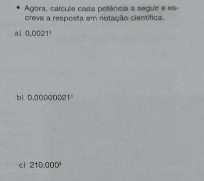 Agora, calcule cada potência a seguir e es- 
creva a resposta em notação científica. 
a) 0.0021^2
b) 0,00000021^3
c) 210.000^4