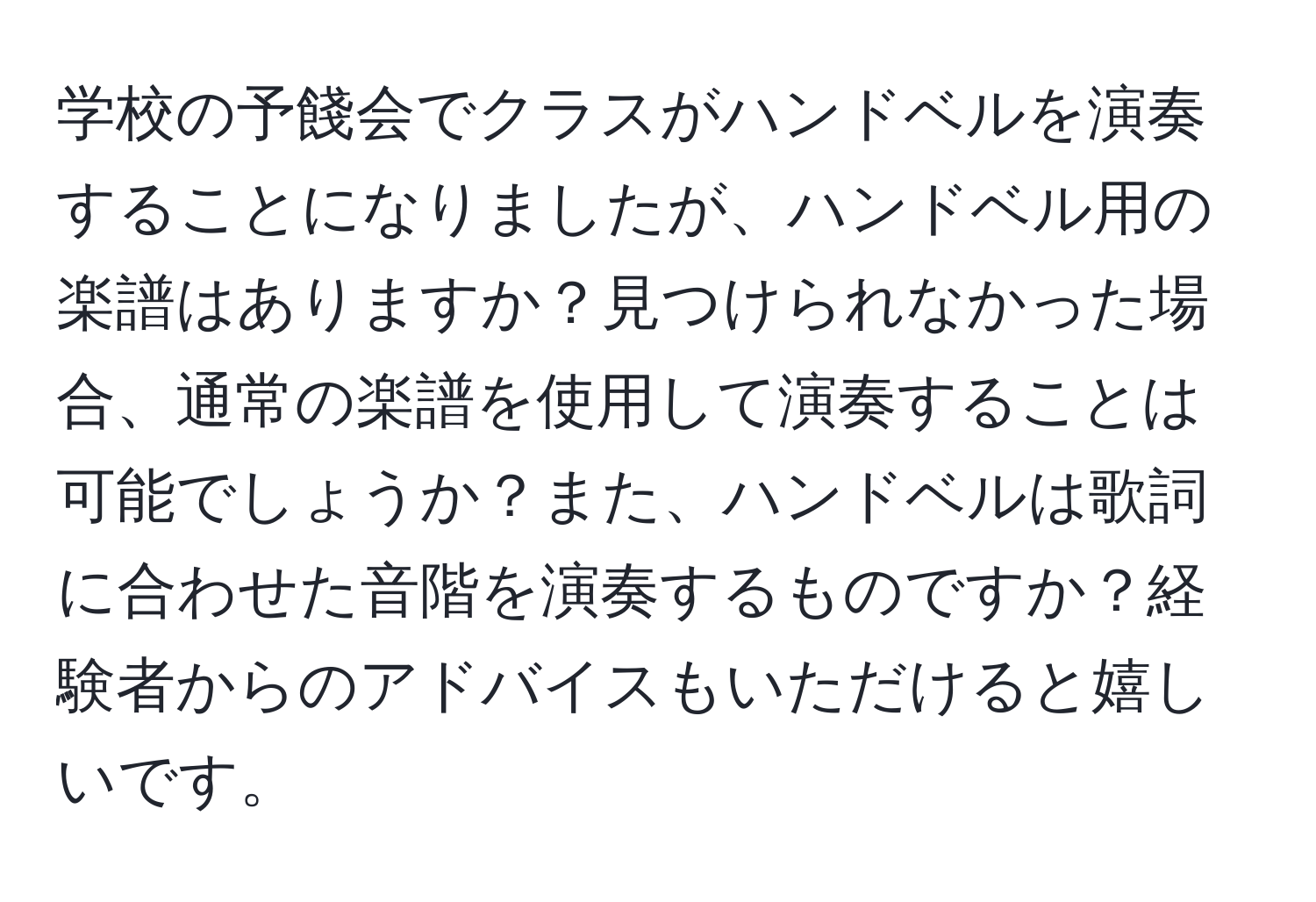 学校の予餞会でクラスがハンドベルを演奏することになりましたが、ハンドベル用の楽譜はありますか？見つけられなかった場合、通常の楽譜を使用して演奏することは可能でしょうか？また、ハンドベルは歌詞に合わせた音階を演奏するものですか？経験者からのアドバイスもいただけると嬉しいです。