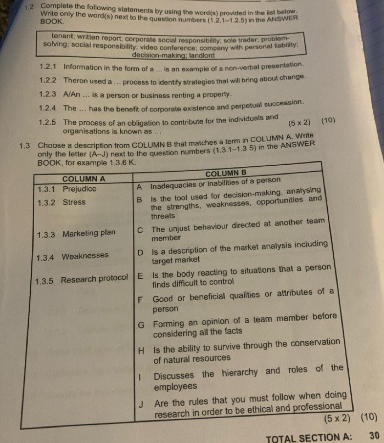 1.2 Complete the following statements by using the word(s) provided in the list below.
Write only the word(s) next to the question numbers (1.2.1-1.2.5) in the ANSWER
BOOK.
tenant; written report; corporate social responsibility; sole trader; problem
solving; social responsibility; video conference; company with personal liability;
decision-making; landlord
1.2.1 Information in the form of a ... is an example of a non-verbal presentation.
1.2.2 Theron used a ... process to identify strategies that will bring about change.
1.2.3 A/An ... is a person or business renting a property.
1.2.4 The ... has the benefit of corporate existence and perpetual succession.
1.2.5 The process of an obligation to contribute for the individuals and
(5* 2) (10)
organisations is known as ...
1.3 Choose a description from COLUMN B that matches a term in COLUMN A. Write
e question numbers (1.3.1-1.3 5) in the ANSWER
0)
TOTAL SECTION A: 30