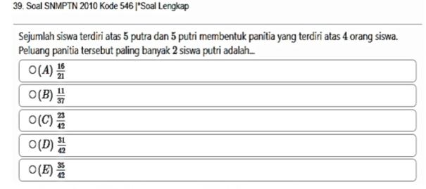 Soal SNMPTN 2010 Kode 546 |*Soal Lengkap
Sejumlah siswa terdiri atas 5 putra dan 5 putri membentuk panitia yang terdiri atas 4 orang siswa.
Peluang panitia tersebut paling banyak 2 siswa putri adalah...
O(A) 16/21 
O(B) 11/37 
O(C) 23/42 
O(D) 31/42 
O(E)  35/42 