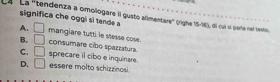 tallane.
C4 La “tendenza a omologare il gusto alimentare” (righe 15-16), di cui si parla nel testo 
significa che oggi si tende a
A. mangiare tutti le stesse cose.
B. □ consumare cibo spazzatura.
[i][i][
C. □ sprecare il cibo e inquinare.
D. □ essere molto schizzinosi.