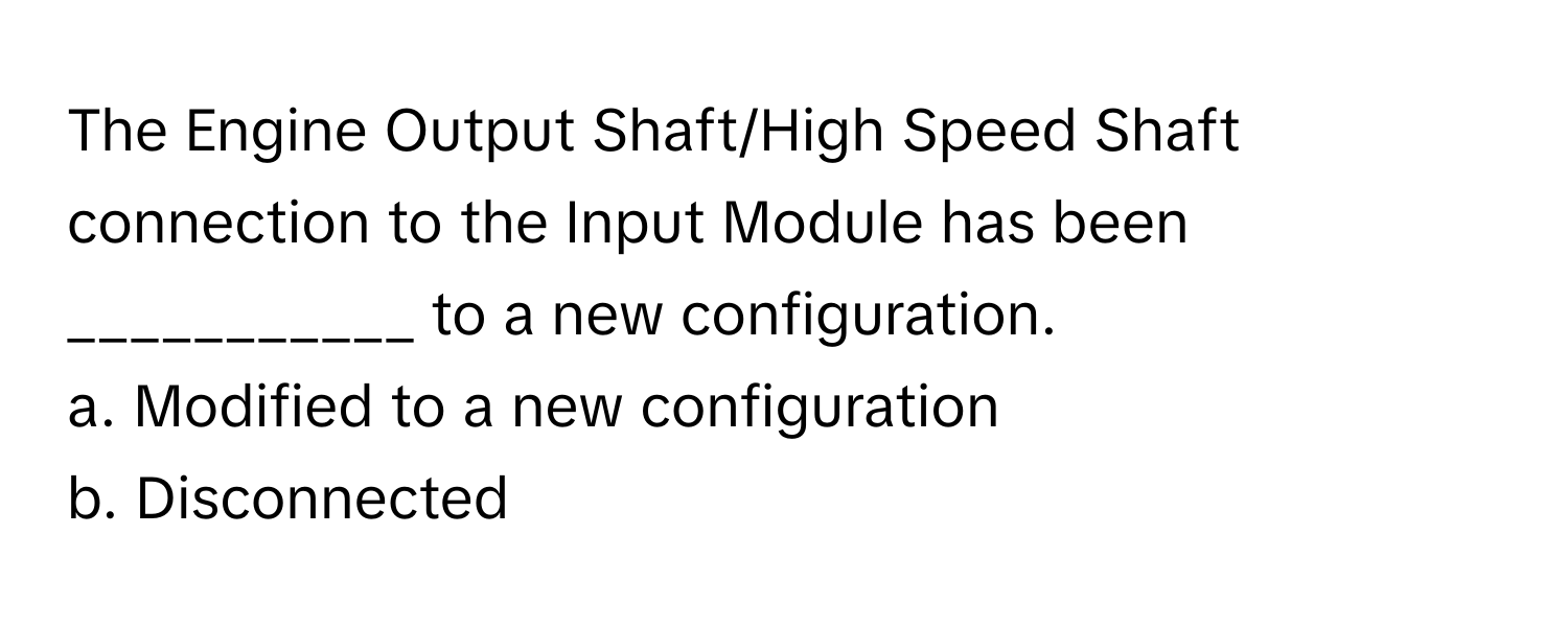 The Engine Output Shaft/High Speed Shaft connection to the Input Module has been ___________ to a new configuration.

a. Modified to a new configuration
b. Disconnected