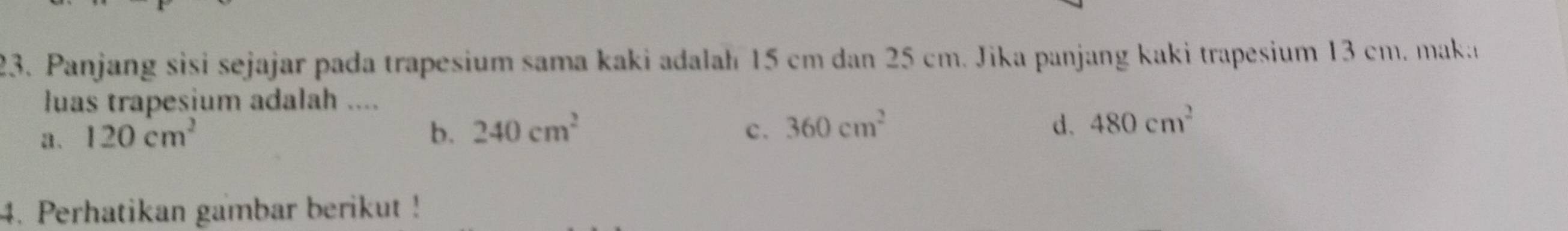 Panjang sisi sejajar pada trapesium sama kaki adalah 15 cm dan 25 cm. Jika panjang kaki trapesium 13 cm. maka
luas trapesium adalah ....
a. 120cm^2 b. 240cm^2 c. 360cm^2 d. 480cm^2
4. Perhatikan gambar berikut!