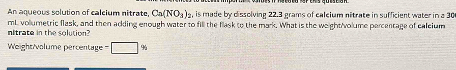 needed for ths question. 
An aqueous solution of calcium nitrate, Ca(NO_3)_2 , is made by dissolving 22.3 grams of calcium nitrate in sufficient water in a 30
mL volumetric flask, and then adding enough water to fill the flask to the mark. What is the weight/volume percentage of calcium 
nitrate in the solution? 
Weight/volume percentage =□ %