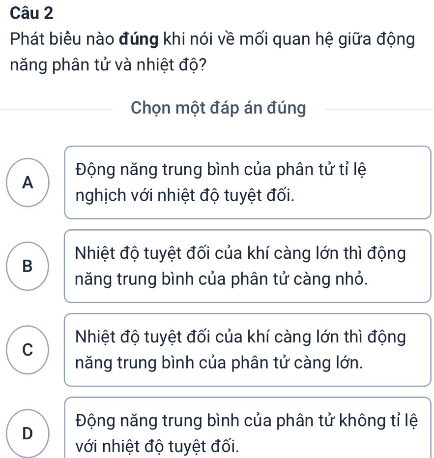 Phát biêu nào đúng khi nói về mối quan hệ giữa động
năng phân tử và nhiệt độ?
Chọn một đáp án đúng
Động năng trung bình của phân tử tỉ lệ
A
nghịch với nhiệt độ tuyệt đối.
Nhiệt độ tuyệt đối của khí càng lớn thì động
B
năng trung bình của phân tử càng nhỏ.
Nhiệt độ tuyệt đối của khí càng lớn thì động
C
năng trung bình của phân tử càng lớn.
Động năng trung bình của phân tử không tỉ lệ
D
với nhiệt độ tuyệt đối.