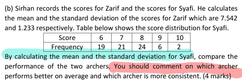 Sirhan records the scores for Zarif and the scores for Syafi. He calculates 
the mean and the standard deviation of the scores for Zarif which are 7.542
and 1.233 respectively. Table below shows the score distribution for Syafi. 
By calculating the mean and the standard deviation for Syafi, compare the 
performance of the two archers. You should comment on which archer 
performs better on average and which archer is more consistent. (4 marks)