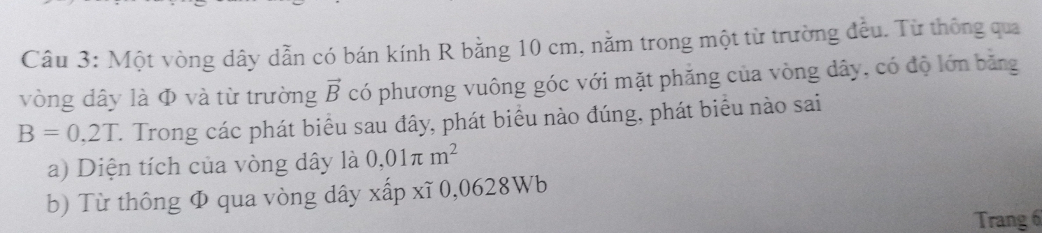 Một vòng dây dẫn có bán kính R bằng 10 cm, nằm trong một từ trường đều. Từ thông qua 
vòng dây là Φ và từ trường vector B có phương vuông góc với mặt phăng của vòng dây, có độ lớn bằng
B=0,2T C. Trong các phát biểu sau đây, phát biểu nào đúng, phát biểu nào sai 
a) Diện tích của vòng dây là 0,01π m^2
b) Từ thông Φ qua vòng dây xấp xĩ 0,0628Wb
Trang 6