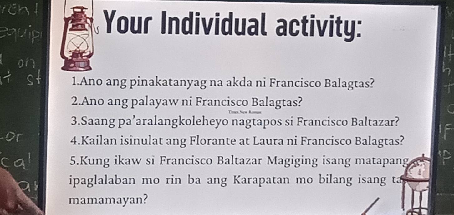 Your Individual activity: 
1.Ano ang pinakatanyag na akda ni Francisco Balagtas? 
2.Ano ang palayaw ni Francisco Balagtas? 
3.Saang pa’aralangkoleheyo nagtapos si Francisco Baltazar? 
4.Kailan isinulat ang Florante at Laura ni Francisco Balagtas? 
5.Kung ikaw si Francisco Baltazar Magiging isang matapang 
ipaglalaban mo rin ba ang Karapatan mo bilang isang ta 
mamamayan?