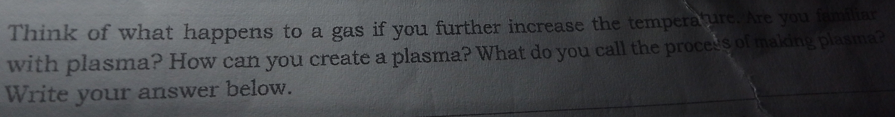 Think of what happens to a gas if you further increase the tempera ure. Are you familiar 
with plasma? How can you create a plasma? What do you call the process of making plasma? 
Write your answer below.