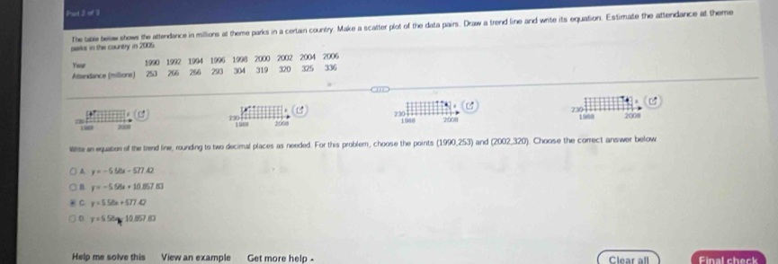 Poot 2 of 3
The tae belw shows the attendance in millions at theme parks in a certain country. Make a scatter plot of the data pairs. Draw a trend line and write its equation. Estimate the attendance at theme
parks in the country in 2005
Yeur 1990 1992 1994 1996 1998 2000 319 2002 2004 2006
Atlandance (milliore) 250 266 266 293 304 320 325 336
C 2301 230 +
16 2008 2000 1988 2008 1988 2008
Wite an equation of the trend line, rounding to two decimal places as needed. For this problem, choose the points (1990,253) and (2002,320). Choose the correct answer below
A y=-556x-577.42
y=-5.56+10.857.83
C y=5.56x+577.42
D y=558approx 10.057.83
Help me solve this View an example Get more help - Clear all Final check