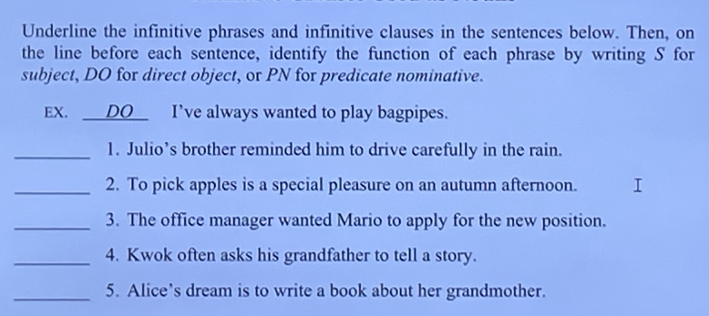 Underline the infinitive phrases and infinitive clauses in the sentences below. Then, on 
the line before each sentence, identify the function of each phrase by writing S for 
subject, DO for direct object, or PN for predicate nominative. 
EX. __DO_ I've always wanted to play bagpipes. 
_1. Julio’s brother reminded him to drive carefully in the rain. 
_2. To pick apples is a special pleasure on an autumn afternoon. 
_3. The office manager wanted Mario to apply for the new position. 
_4. Kwok often asks his grandfather to tell a story. 
_5. Alice’s dream is to write a book about her grandmother.