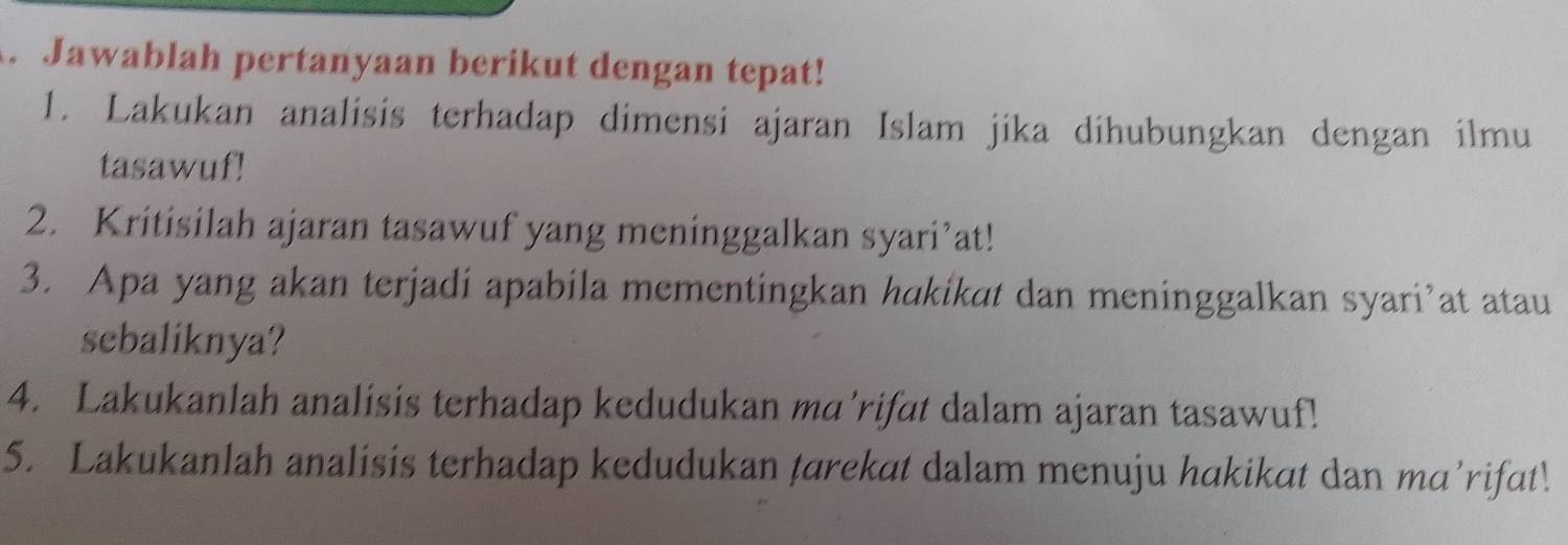 Jawablah pertanyaan berikut dengan tepat! 
1. Lakukan analisis terhadap dimensi ajaran Islam jika dihubungkan dengan ilmu 
tasawuf! 
2. Kritisilah ajaran tasawuf yang meninggalkan syari’at! 
3. Apa yang akan terjadi apabila mementingkan hakikat dan meninggalkan syari’at atau 
sebaliknya? 
4. Lakukanlah analisis terhadap kedudukan ma’rifat dalam ajaran tasawuf! 
5. Lakukanlah analisis terhadap kedudukan tarekat dalam menuju hakikat dan ma’rifat!.