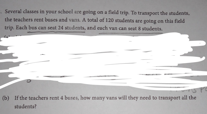 Several classes in your school are going on a field trip. To transport the students, 
the teachers rent buses and vans. A total of 120 students are going on this field 
trip. Each bus can seat 24 students, and each van can seat 8 students. 
(b) If the teachers rent 4 buses, how many vans will they need to transport all the 
students?