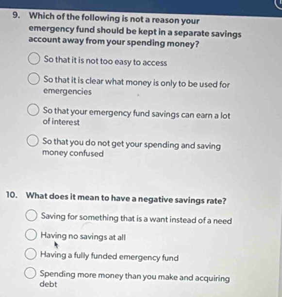 Which of the following is not a reason your
emergency fund should be kept in a separate savings
account away from your spending money?
So that it is not too easy to access
So that it is clear what money is only to be used for
emergencies
So that your emergency fund savings can earn a lot
of interest
So that you do not get your spending and saving
money confused
10. What does it mean to have a negative savings rate?
Saving for something that is a want instead of a need
Having no savings at all
Having a fully funded emergency fund
Spending more money than you make and acquiring
debt