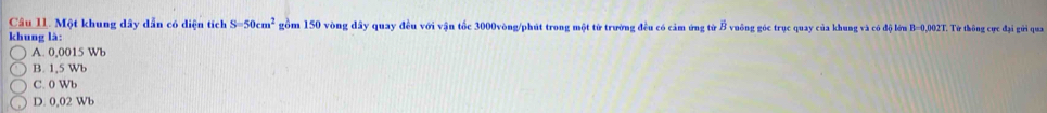 Một khung dây dẫn có diện tích S=50cm^2 gồm 150 vòng dây quay đều với vận tốc 3000vòng /phút trong một từ trường đều có cảm ứng từ B vuông góc trục quay của khung và có độ lớn B=0,002T. Từ thông cực đại gửi qua
khung là:
A. 0,0015 Wb
B. 1,5 Wb
C. 0 Wb
D. 0,02 Wb