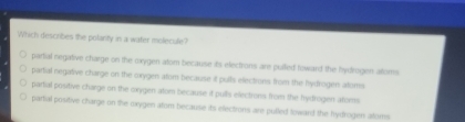 Which describes the potanty in a water molecule?
partial negative charge on the oxygen atom because is electrons are pulled loward the hydrogen altoms
partial negative charge on the oxygen atom because it pults electrons from the hydrogen atoms
partial positive charge on the oxygen atom because it pulls electrons from the hyfrogen afoms
partial positive charge on the mxygen afom because its electrons are pulled toward the fydrogen aloms