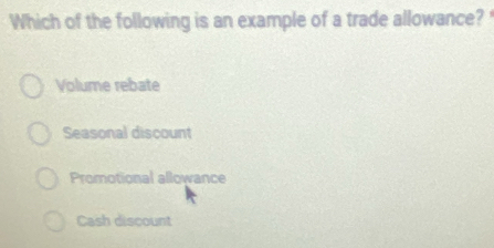 Which of the following is an example of a trade allowance?'
Volume rebate
Seasonal discount
Promotional allowance
Cash discount