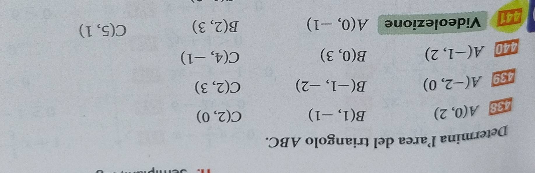 Determina l’area del triangolo ABC. 
438 A(0,2)
B(1,-1)
C(2,0)
439 A(-2,0)
B(-1,-2)
C(2,3)
440 A(-1,2)
B(0,3)
C(4,-1)
441 Videolezione A(0,-1)
B(2,3)
C(5,1)