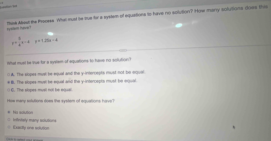 Question Set
Think About the Process What must be true for a system of equations to have no solution? How many solutions does this
system have?
y= 5/4 x-4y=1.25x-4
What must be true for a system of equations to have no solution?
A. The slopes must be equal and the y-intercepts must not be equal.
B. The slopes must be equal and the y-intercepts must be equal.
C. The slopes must not be equal.
How many solutions does the system of equations have?
No solution
Infinitely many solutions
Exactly one solution
Click to select your answer