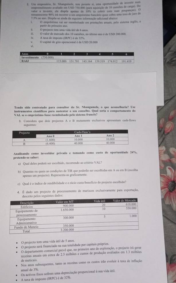 Um empresário, Sr. Nhangumele, tem perante si, uma oportunidade de investir num
empreendimento avaliado em USD 750.000 (para aquisição de 10 camiões de carga). Do
valor a investir, ele dispõe apenas de 10% (a cobrir com suas poupanças). O
remanescente 90% irá recorrer a um empréstimo bancário quue cobra uma taxa de juro de
7.5% ao ano. Dispõe-se ainda da seguinte informação adicional abaixo:
i O emprêstimo vai ser reembolsado em prestações anuais, pelo sistema inglês, a
partir do primeiro ano
ii. O projecto tem uma vida útil de 6 anos.
iii. O valor de mercado dos 10 camiões, no último ano é de USD 200.000.
iv. A taxa de imposto (IRPC) é de 32%
v. O capital de giro operacional é de USD 20.000
vi.
Tendo sido contratado para consultor do Sr. Nhangumele, o que aconselharia? Use
instrumentos científicos para sustentar o seu conselho. Qual seria o comportamento do
VAL se o empréstimo fosse reembolsado pelo sistema francês?
3. Considera que dois projectos A e B mutamente exclusivos apresentam cash-flows
seguintes:
Analisando como investidor privado e tomando como custo de oportunidade 24%,
pretende-se saber:
a) Qual deles poderá ser escolhido, recorrendo ao critério VAL?
b) Quantas ou quais as condições de TIR que poderão ser escolhidas em A ou em B (escolha
apenas um projecto). Representa-as graficamente.
c) Qual é o índice de rendibilidade e o rácio custo/benefício do projecto escolhido?
4. É dado um projecto de processamento de mariscos exclusivamente para exportação,
descrito pelos seguintes dados:
O projecto tem uma vida útil de 5 anos.
O projecto será financiado na sua totalidade por capitais próprios.
O departamento comercial prevê que, no primeiro ano de exploração, o projecto irá gerar
receitas anuais em cerca de 2.5 milhões e custos de produção avaliados em 1.3 milhões
de meticais.
Nos anos subsequentes, tanto as receitas como os custos irão evoluir à taxa de inflação
anual de 3%.
Os activos fixos sofrem uma depreciação proporcional à sua vida útil.
A taxa de imposto (IRPC) é de 32%.