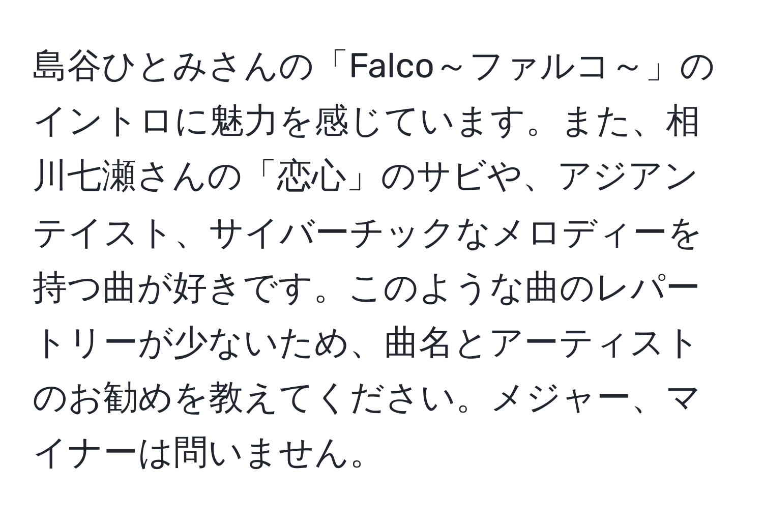 島谷ひとみさんの「Falco～ファルコ～」のイントロに魅力を感じています。また、相川七瀬さんの「恋心」のサビや、アジアンテイスト、サイバーチックなメロディーを持つ曲が好きです。このような曲のレパートリーが少ないため、曲名とアーティストのお勧めを教えてください。メジャー、マイナーは問いません。