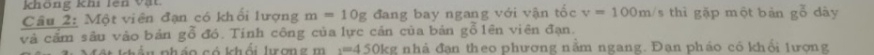 không khi lên Vật 
Cầu 2: Một viên đạn có khổi lượng m=10g đang bay ngang với vận tốc v=100m/ s thì gặp một bàn g^((_0)^(_7)) dày 
và cầm sâu vào bản gỗ đó. Tính công của lực cản của bản gỗ lên viên đạn. 
phần pháo có khổi lượng m :=450kg nhà đạn theo phương nằm ngang. Đan pháo có khổi lương