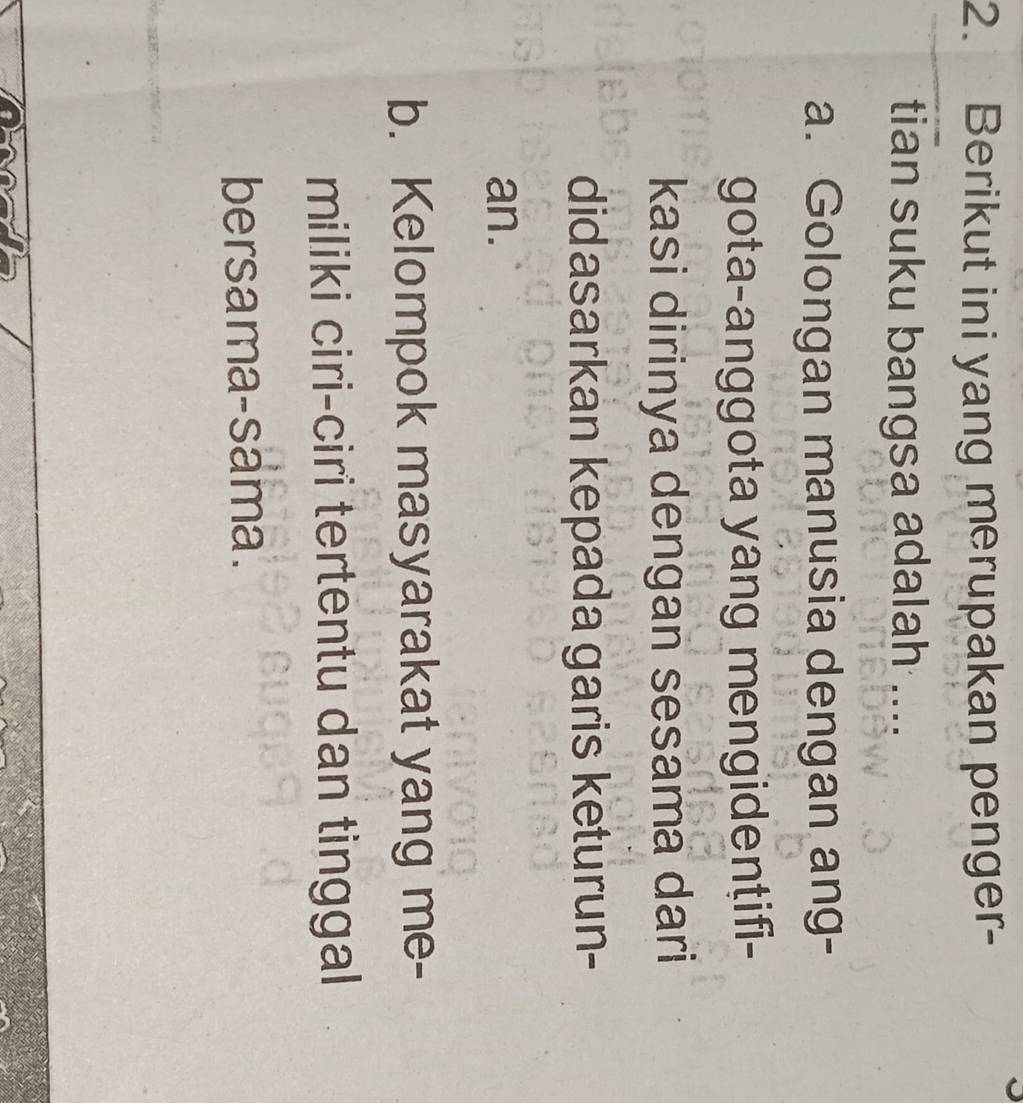 Berikut ini yang merupakan penger-
tian suku bangsa adalah ....
a. Golongan manusia dengan ang-
gota-anggota yang mengidentifi-
kasi dirinya dengan sesama dari
didasarkan kepada garis keturun-
an.
b. Kelompok masyarakat yang me-
miliki ciri-ciri tertentu dan tinggal
bersama-sama.